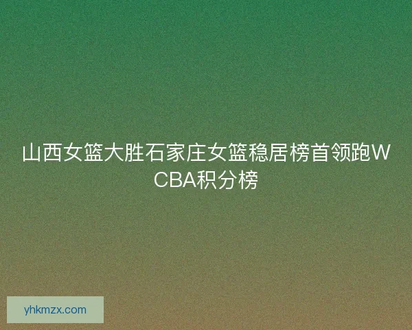 山西女篮大胜石家庄女篮稳居榜首领跑WCBA积分榜