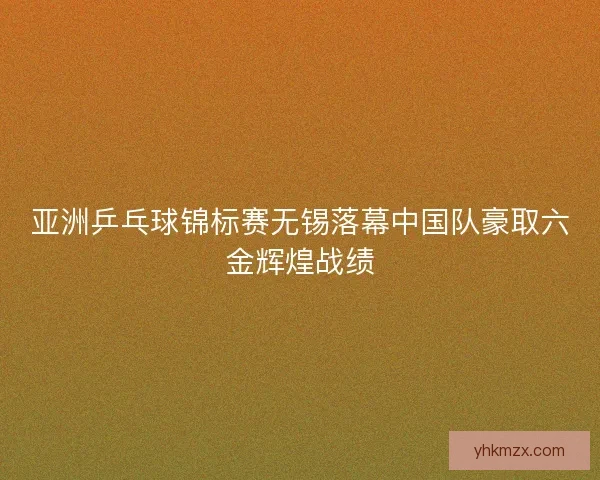 亚洲乒乓球锦标赛无锡落幕中国队豪取六金辉煌战绩