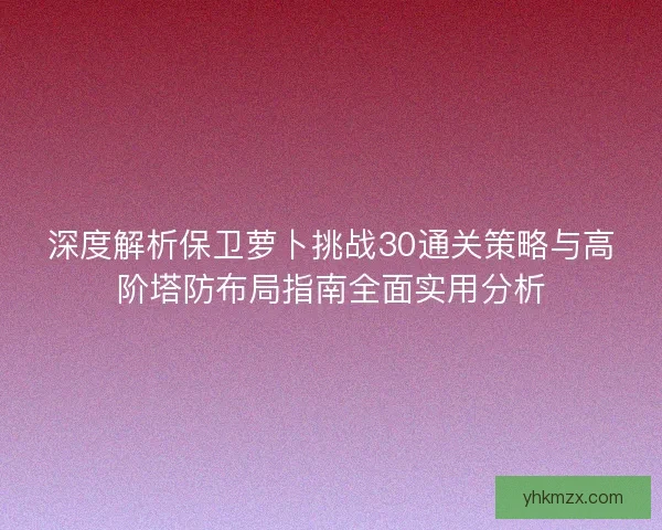 深度解析保卫萝卜挑战30通关策略与高阶塔防布局指南全面实用分析