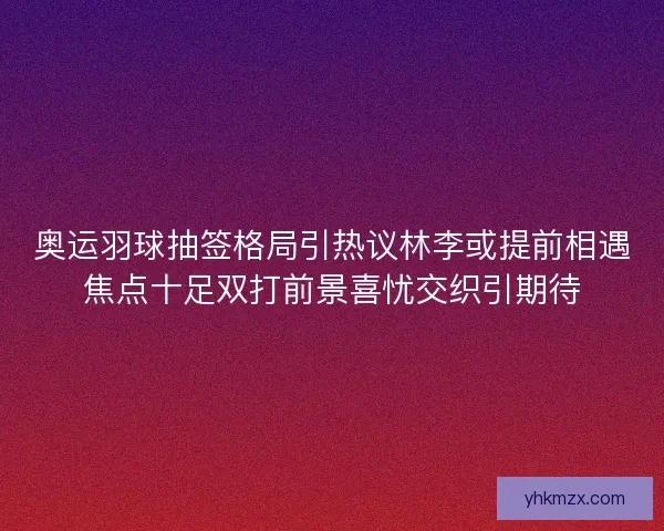 奥运羽球抽签格局引热议林李或提前相遇焦点十足双打前景喜忧交织引期待