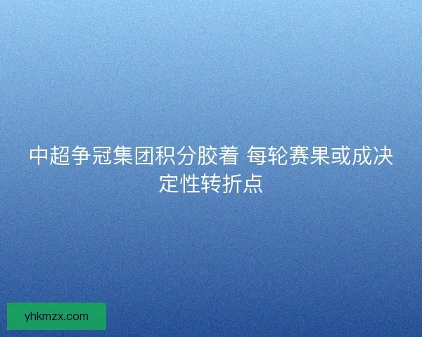 中超争冠集团积分胶着 每轮赛果或成决定性转折点