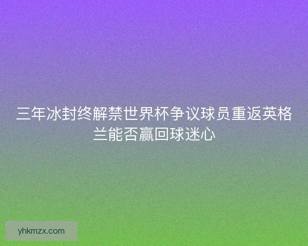 三年冰封终解禁世界杯争议球员重返英格兰能否赢回球迷心