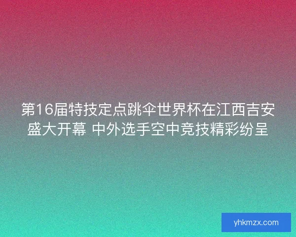 第16届特技定点跳伞世界杯在江西吉安盛大开幕 中外选手空中竞技精彩纷呈