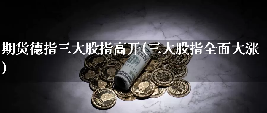 期货德指三大股指高开(三大股指全面大涨)_https://www.yhkmzx.com_国际期货喊单直播_第1张